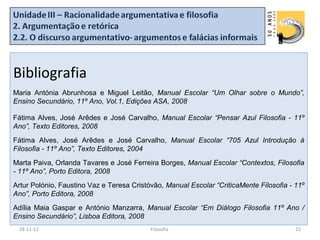 Bibliografia
Maria Antónia Abrunhosa e Miguel Leitão, Manual Escolar “Um Olhar sobre o Mundo”,
Ensino Secundário, 11º Ano, Vol.1, Edições ASA, 2008

Fátima Alves, José Arêdes e José Carvalho, Manual Escolar “Pensar Azul Filosofia - 11º
Ano”, Texto Editores, 2008
Fátima Alves, José Arêdes e José Carvalho, Manual Escolar “705 Azul Introdução à
Filosofia - 11º Ano”, Texto Editores, 2004
Marta Paiva, Orlanda Tavares e José Ferreira Borges, Manual Escolar “Contextos, Filosofia
- 11º Ano”, Porto Editora, 2008
Artur Polónio, Faustino Vaz e Teresa Cristóvão, Manual Escolar “CriticaMente Filosofia - 11º
Ano”, Porto Editora, 2008
Adília Maia Gaspar e António Manzarra, Manual Escolar “Em Diálogo Filosofia 11º Ano /
Ensino Secundário”, Lisboa Editora, 2008
 28-11-12                                  Filosofia                                     22
 