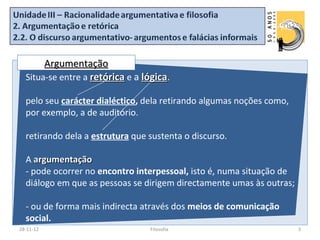 Argumentação
  Situa-se entre a retórica e a lógica.

  pelo seu carácter dialéctico, dela retirando algumas noções como,
  por exemplo, a de auditório.

  retirando dela a estrutura que sustenta o discurso.

  A argumentação
  - pode ocorrer no encontro interpessoal, isto é, numa situação de
  diálogo em que as pessoas se dirigem directamente umas às outras;

  - ou de forma mais indirecta através dos meios de comunicação
  social.
28-11-12                          Filosofia                           3
 