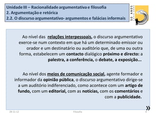 Ao nível das relações interpessoais, o discurso argumentativo
       exerce-se num contexto em que há um determinado emissor ou
           orador e um destinatário ou auditório que, de uma ou outra
       forma, estabelecem um contacto dialógico próximo e directo: a
                      palestra, a conferência, o debate, a exposição...


        Ao nível dos meios de comunicação social, agente formador e
    informador da opinião pública, o discurso argumentativo dirige-se
      a um auditório indiferenciado, como acontece com um artigo de
      fundo, com um editorial, com as notícias, com os comentários e
                                                  com a publicidade.

28-11-12                           Filosofia
                                                                          »
                                                                          4
 