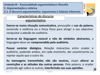 Características do discurso
                argumentativo
Exerce-se numa situação comunicativa, pressupõe o uso da palavra,
excluindo a violência ou a força física para atingir o seu objectivo:
conquistar a adesão do auditório.
Serve-se da linguagem natural e não de símbolos abstractos, a
linguagem deve ser compreendida pelo auditório.
Possui carácter dialógico. Relação interactiva entre orador e
auditório, podendo ambos, em cada momento, dar assentimento ou
rejeitar aquilo que o outro diz.
As mensagens transmitidas não são neutras, visam alterar as
convicções e as atitudes das outras pessoas. Pela palavra, o orador
pretende agir sobre os outros, interferindo nas suas opiniões.
28-11-12                         Filosofia
                                                                    »
                                                                    7
 