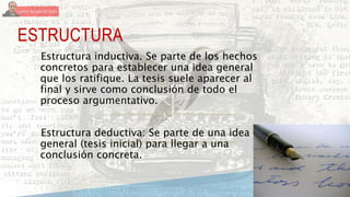 ESTRUCTURA
Estructura inductiva. Se parte de los hechos
concretos para establecer una idea general
que los ratifique. La tesis suele aparecer al
final y sirve como conclusión de todo el
proceso argumentativo.
Estructura deductiva: Se parte de una idea
general (tesis inicial) para llegar a una
conclusión concreta.
 