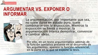 ARGUMENTAR VS. EXPONER O
INFORMAR
La argumentación, por importante que sea,
no suele darse en estado puro, suele
combinarse con la exposición. Mientras la
exposición se limita a mostrar, la
argumentación intenta demostrar, convencer
o cambiar ideas.
Por ello, en un texto argumentativo además de
la función apelativa presente en el desarrollo de
los argumentos, aparece la función referencial,
en la parte en la que se expone la tesis.
 