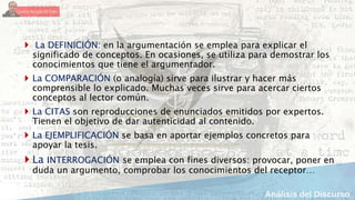  La DEFINICIÓN: en la argumentación se emplea para explicar el
significado de conceptos. En ocasiones, se utiliza para demostrar los
conocimientos que tiene el argumentador.
 La COMPARACIÓN (o analogía) sirve para ilustrar y hacer más
comprensible lo explicado. Muchas veces sirve para acercar ciertos
conceptos al lector común.
 La CITAS son reproducciones de enunciados emitidos por expertos.
Tienen el objetivo de dar autenticidad al contenido.
 La EJEMPLIFICACIÓN se basa en aportar ejemplos concretos para
apoyar la tesis.
 La INTERROGACIÓN se emplea con fines diversos: provocar, poner en
duda un argumento, comprobar los conocimientos del receptor…
 