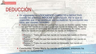 DEDUCCIÓN
 Un argumento es LÓGICAMENTE CORRECTO o DEDUCTIVO
cuando las premisas IMPLICAN la conclusión. Por lo que es
imposible que si las premisas son verdaderas, la conclusión sea
falsa, por razones formales.
 Todos los que han nacido en Caracas han nacido en Distrito capital. Todos
los que han nacido en Distrito Capital han nacido en Venezuela. Todos los
que han nacido en Venezuela han nacido en Sudamérica. Por tanto, como
María ha nacido en Caracas, entonces ha nacido en Sudamérica.
Premisa 1: “Todos los que han nacido en Caracas han nacido en Distrito
Capital.”
Premisa 2: “Todos los que han nacido en Distrito Capital han nacido en
Venezuela.”
Premisa 3: “Todos los que han nacido en Venezuela han nacido en
Sudamérica.”
 Conclusión: “Como María ha nacido en Caracas, entonces ha
nacido en Sudamérica.”
 