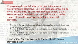 •El proyecto de ley del aborto es insuficiente o es
excesivamente permisivo. Si el mencionado proyecto de
ley es insuficiente, es una mal proyecto de ley; y si es
excesivamente permisivo, es una mal proyecto de ley.
Luego, el susodicho proyecto de ley es una mal
proyecto.
•Premisa 1: “La ley del aborto de la legislación española es insuficiente o es
excesivamente permisiva.”
•Premisa 2: “Si la ley del aborto de la legislación española es insuficiente, es
una mala ley.
•Premisa 3: “Si la ley del aborto de la legislación española es excesivamente
permisiva, es una mala ley.”
•Conclusión: “la el proyecto de ley del aborto en mal
proyecto de ley.
 