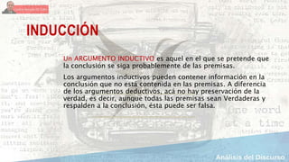 INDUCCIÓN
Un ARGUMENTO INDUCTIVO es aquel en el que se pretende que
la conclusión se siga probablemente de las premisas.
Los argumentos inductivos pueden contener información en la
conclusión que no está contenida en las premisas. A diferencia
de los argumentos deductivos, acá no hay preservación de la
verdad, es decir, aunque todas las premisas sean Verdaderas y
respalden a la conclusión, ésta puede ser falsa.
 