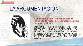 LA ARGUMENTACIÓN
ARGUMENTAR CONSISTE EN DAR
RAZONES PARA DEFENDER O
ATACAR UNA OPINIÓN O IDEA
(TESIS), CON EL FIN DE CONVENCER
O PERSUADIR A ALGUIEN SOBRE
ALGO.
Dar un argumento significa ofrecer un
conjunto de razones o de pruebas en apoyo
de una conclusión…
 