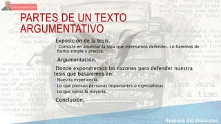 PARTES DE UN TEXTO
ARGUMENTATIVO
Exposición de la tesis.
 Consiste en anunciar la idea que intentamos defender. Lo haremos de
forma simple y precisa.
Argumentación.
Donde expondremos las razones para defender nuestra
tesis que basaremos en:
 Nuestra experiencia.
 Lo que piensan personas importantes o especialistas.
 Lo que opina la mayoría.
Conclusión.
 