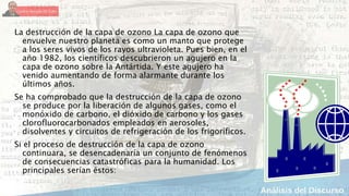 La destrucción de la capa de ozono La capa de ozono que
envuelve nuestro planeta es como un manto que protege
a los seres vivos de los rayos ultravioleta. Pues bien, en el
año 1982, los científicos descubrieron un agujero en la
capa de ozono sobre la Antártida. Y este agujero ha
venido aumentando de forma alarmante durante los
últimos años.
Se ha comprobado que la destrucción de la capa de ozono
se produce por la liberación de algunos gases, como el
monóxido de carbono, el dióxido de carbono y los gases
clorofluorocarbonados empleados en aerosoles,
disolventes y circuitos de refrigeración de los frigoríficos.
Si el proceso de destrucción de la capa de ozono
continuara, se desencadenaría un conjunto de fenómenos
de consecuencias catastróficas para la humanidad. Los
principales serían éstos:
 