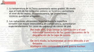 1. La temperatura de la Tierra aumentaría varios grados, de modo
que el hielo de los casquetes polares se fundiría y aumentaría
el nivel de los mares. En consecuencia, las poblaciones
costeras quedarían anegadas.
2. Las radiaciones ultravioleta llegarían hasta la superficie
terrestre con mayor intensidad y, en consecuencia, aumentarían
espectacularmente los casos de ceguera y de cáncer de piel.
Por todo ello, urge limitar la fabricación y el uso
industrial doméstico de los gases causantes de la
degradación de la capa de ozono.
De otro modo, la humanidad se vería abocada a un
desastre
ecológico sólo comparable a una guerra nuclear.
 