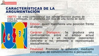 CARACTERÍSTICAS DE LA
ARGUMENTACIÓN
OBJETO: Un tema controversial que admite distintos puntos de
vista o enfoques. Un problema con más de una forma de darle
solución.
Emisor: quien manifiesta una posición frente
al objeto
Carácter Dialógico: Se produce una
confrontación entre el emisor actual
(proponente) y un receptor (oponente)
concreto o no, presente o representado
textualmente.
Finalidad: Promover la adhesión, mediante
estrategias de convencimiento o persuasión
 