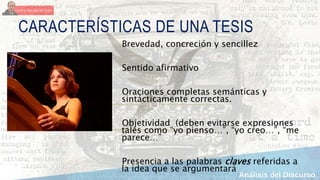 CARACTERÍSTICAS DE UNA TESIS
Brevedad, concreción y sencillez
Sentido afirmativo
Oraciones completas semánticas y
sintácticamente correctas.
Objetividad (deben evitarse expresiones
tales como “yo pienso…”, “yo creo…”, “me
parece…”
Presencia a las palabras claves referidas a
la idea que se argumentará
 