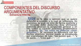 COMPONENTES DEL DISCURSO
ARGUMENTATIVO.
a. TESIS: es la idea u opinión que se quiere
defender o entorno a la cual se reflexiona. En
ocasiones la tesis no esta de forma explicita y
el receptor debe deducirla. Esta afirmación
pretende alcanzar la aceptación generar y en
ello radica su carácter polémico, problemático
y dudosos. (ej. “los niños no deberían comer
golosinas”). Se reconoce su diferencia con los
hechos objetivos, porque puede se introducida
por expresiones de tipo: “me parece que…”, “a
mi juicio…”, “Creo que…”.
Estructura Interna:
 