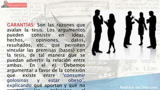 GARANTÍAS: Son las razones que
avalan la tesis. Los argumentos
pueden consistir en ideas,
hechos, opiniones, datos,
resultados, etc., que permiten
vincular las premisas (bases) con
la tesis, de tal manera que se
puedan advertir la relación entre
ambas. En el ej. Debemos
argumentar a favor de la conexión
que existe entre “consumir
golosinas y estar obeso”,
explicando qué aportan y qué no
 