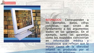 RESPALDOS: Corresponden a
los ejemplos, datos, cifras
concretas, que sirven de
fundamento a los argumentos
dados en las garantías. En el
ejemplo, tanto las garantías
como los respaldos consistirían
en información médica y
estadísticas que reflejan que la
mayor causa de la obesidad
infantil es producida por el
 