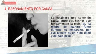 4. RAZONAMIENTO POR CAUSA
Se establece una conexión
causal entre dos hechos que
fundamentan la tesis. ej. “la
madre de Juanito fumó
durante su embarazo, por
eso Juanito es un niño débil
y de bajo peso”.
 