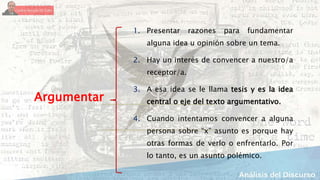 1. Presentar razones para fundamentar
alguna idea u opinión sobre un tema.
2. Hay un interés de convencer a nuestro/a
receptor/a.
3. A esa idea se le llama tesis y es la idea
central o eje del texto argumentativo.
4. Cuando intentamos convencer a alguna
persona sobre “x” asunto es porque hay
otras formas de verlo o enfrentarlo. Por
lo tanto, es un asunto polémico.
Argumentar
 