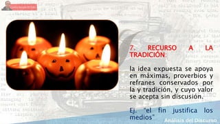 7. RECURSO A LA
TRADICIÓN:
la idea expuesta se apoya
en máximas, proverbios y
refranes conservados por
la y tradición, y cuyo valor
se acepta sin discusión.
Ej. “el fin justifica los
medios”
 