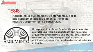 TESIS
Aquello en lo que creemos y defendemos, por lo
que esperamos que los demás, a través de
nuestros argumentos, se convenzan.
Un argumento es la razón ofrecida para demostrar
o refutar una tesis. Es importante que para cada
argumento presentemos una prueba. Éstas podrían
ser sucesos, datos, ejemplos, definiciones u
opiniones de personas consideradas autoridades en
el asunto.
 