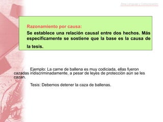 Razonamiento por causa:
Se establece una relación causal entre dos hechos. Más
específicamente se sostiene que la base es la causa de
la tesis.
Ejemplo: La carne de ballena es muy codiciada, ellas fueron
cazadas indiscriminadamente, a pesar de leyes de protección aún se les
cazan.
Tesis: Debemos detener la caza de ballenas.
 