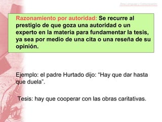 Ejemplo: el padre Hurtado dijo: “Hay que dar hasta
que duela”.
Tesis: hay que cooperar con las obras caritativas.
Razonamiento por autoridad: Se recurre al
prestigio de que goza una autoridad o un
experto en la materia para fundamentar la tesis,
ya sea por medio de una cita o una reseña de su
opinión.
 