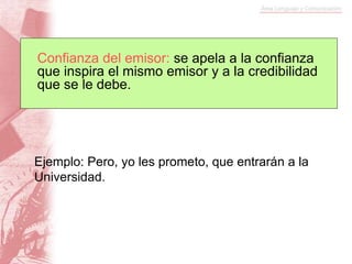 Ejemplo: Pero, yo les prometo, que entrarán a la
Universidad.
Confianza del emisor: se apela a la confianza
que inspira el mismo emisor y a la credibilidad
que se le debe.
 