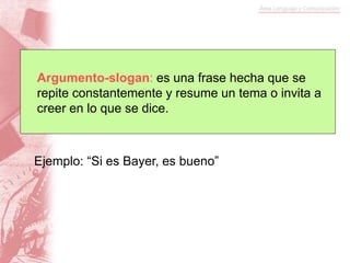 Argumento-slogan: es una frase hecha que se
repite constantemente y resume un tema o invita a
creer en lo que se dice.
Ejemplo: “Si es Bayer, es bueno”
 