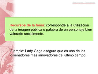 Ejemplo: Lady Gaga asegura que es uno de los
diseñadores más innovadores del último tiempo.
Recursos de la fama: corresponde a la utilización
de la imagen pública o palabra de un personaje bien
valorado socialmente.
 