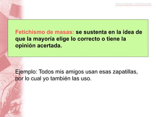 Fetichismo de masas: se sustenta en la idea de
que la mayoría elige lo correcto o tiene la
opinión acertada.
Ejemplo: Todos mis amigos usan esas zapatillas,
por lo cual yo también las uso.
 
