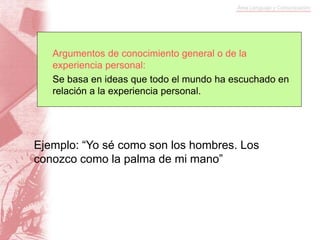 Argumentos de conocimiento general o de la
experiencia personal:
Se basa en ideas que todo el mundo ha escuchado en
relación a la experiencia personal.
Ejemplo: “Yo sé como son los hombres. Los
conozco como la palma de mi mano”
 