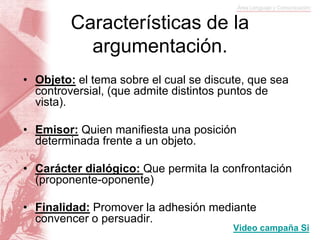 Características de la
argumentación.
• Objeto: el tema sobre el cual se discute, que sea
controversial, (que admite distintos puntos de
vista).
• Emisor: Quien manifiesta una posición
determinada frente a un objeto.
• Carácter dialógico: Que permita la confrontación
(proponente-oponente)
• Finalidad: Promover la adhesión mediante
convencer o persuadir.
Video campaña Si
 