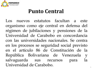 5
Punto Central
Los nuevos estatutos facultan a este
organismo como eje central en defensa del
régimen de jubilaciones y pensiones de la
Universidad de Carabobo en concordancia
con las universidades nacionales. Se centra
en los procesos se seguridad social previsto
en el artículo 86 de Constitución de la
República Bolivariana de Venezuela y
salvaguarda sus recursos para la
Universidad de Carabobo.
 