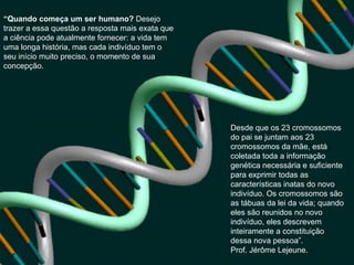 “ Quando começa um ser humano?  Desejo trazer a essa questão a resposta mais exata que a ciência pode atualmente fornecer: a vida tem uma longa história, mas cada indivíduo tem o seu início muito preciso, o momento de sua concepção.  Desde que os 23 cromossomos do pai se juntam aos 23 cromossomos da mãe, está coletada toda a informação genética necessária e suficiente para exprimir todas as características inatas do novo indivíduo. Os cromossomos são as tábuas da lei da vida; quando eles são reunidos no novo indivíduo, eles descrevem inteiramente a constituição dessa nova pessoa”.  Prof. Jérôme Lejeune. 