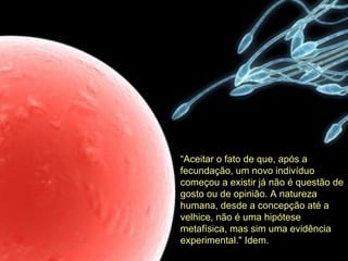 “ Aceitar o fato de que, após a fecundação, um novo indivíduo começou a existir já não é questão de gosto ou de opinião. A natureza humana, desde a concepção até a velhice, não é uma hipótese metafísica, mas sim uma evidência experimental." Idem. 