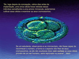 Se um estudante, observando-a ao microscópio, não fosse capaz de reconhecer o número, a forma e o aspecto das fitas de seus cromossomos, se ele não soubesse dizer  com certeza  se essa célula provém de um ser humano, seria reprovado no exame”.  Idem. “ Se, logo depois da concepção, vários dias antes da implantação, uma única célula fosse retirada desse indivíduo semelhante a uma amora minúscula, poderíamos cultivar essa célula e examinar os seus cromossomos. 