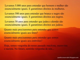 Levamos 5.000 anos para entender que homem e mulher são essencialmente iguais. E garantimos direitos às mulheres. Levamos 500 anos para entender que branco e negro são essencialmente iguais. E garantimos direitos aos negros. Levamos 50 anos para entender que judeu e alemão são essencialmente iguais. E garantimos direitos aos judeus. Quanto mais precisaremos para entender que somos essencialmente iguais aos fetos? Quanto mais precisaremos para entender que somos essencialmente iguais aos embriões? Hoje, temos vergonha do nosso passado machista, escravista e nazista. No futuro, sentirão vergonha de nós... quadroconservador.blogspot.com 