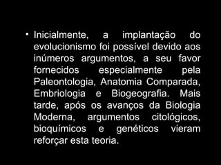 Inicialmente, a implantação do evolucionismo foi possível devido aos inúmeros argumentos, a seu favor fornecidos especialmente pela Paleontologia, Anatomia Comparada, Embriologia e Biogeografia. Mais tarde, após os avanços da Biologia Moderna, argumentos citológicos, bioquímicos e genéticos vieram reforçar esta teoria. 
