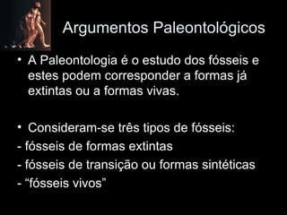 Argumentos Paleontológicos A Paleontologia é o estudo dos fósseis e estes podem corresponder a formas já extintas ou a formas vivas. Consideram-se três tipos de fósseis: - fósseis de formas extintas - fósseis de transição ou formas sintéticas - “fósseis vivos” 