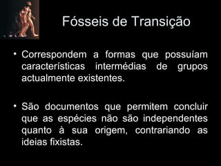 Fósseis de Transição Correspondem a formas que possuíam características intermédias de grupos actualmente existentes. São documentos que permitem concluir que as espécies não são independentes quanto à sua origem, contrariando as ideias fixistas. 