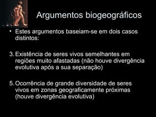 Argumentos biogeográficos Estes argumentos baseiam-se em dois casos distintos: Existência de seres vivos semelhantes em regiões muito afastadas (não houve divergência evolutiva após a sua separação) Ocorrência de grande diversidade de seres vivos em zonas geograficamente próximas (houve divergência evolutiva) 
