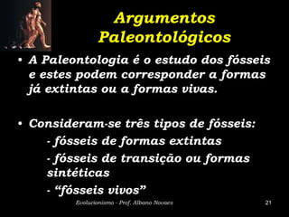 Argumentos
                Paleontológicos
• A Paleontologia é o estudo dos fósseis
  e estes podem corresponder a formas
  já extintas ou a formas vivas.

• Consideram-se três tipos de fósseis:
    - fósseis de formas extintas
    - fósseis de transição ou formas
    sintéticas
    - “fósseis vivos”
         Evolucionismo - Prof. Albano Novaes   21
 