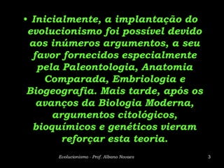 • Inicialmente, a implantação do
 evolucionismo foi possível devido
 aos inúmeros argumentos, a seu
  favor fornecidos especialmente
   pela Paleontologia, Anatomia
     Comparada, Embriologia e
 Biogeografia. Mais tarde, após os
   avanços da Biologia Moderna,
      argumentos citológicos,
  bioquímicos e genéticos vieram
        reforçar esta teoria.
      Evolucionismo - Prof. Albano Novaes   3
 