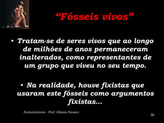 “Fósseis vivos”

• Tratam-se de seres vivos que ao longo
   de milhões de anos permaneceram
  inalterados, como representantes de
    um grupo que viveu no seu tempo.

  • Na realidade, houve fixistas que
 usaram este fósseis como argumentos
               fixistas…
   Evolucionismo - Prof. Albano Novaes
                                         30
 