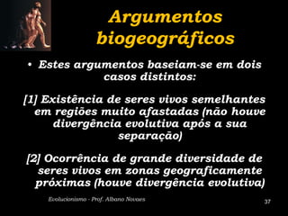 Argumentos
                     biogeográficos
• Estes argumentos baseiam-se em dois
            casos distintos:

[1] Existência de seres vivos semelhantes
  em regiões muito afastadas (não houve
      divergência evolutiva após a sua
                 separação)

[2] Ocorrência de grande diversidade de
  seres vivos em zonas geograficamente
  próximas (houve divergência evolutiva)
    Evolucionismo - Prof. Albano Novaes    37
 