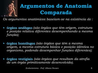 Argumentos de Anatomia
               Comparada
Os argumentos anatômicos baseiam-se na existência de :

• órgãos análogos (são órgãos que têm origem, estrutura
  e posição relativa diferentes desempenhando a mesma
  função);

• órgãos homólogos (são órgãos que têm a mesma
  origem, a mesma estrutura básica e posição idêntica no
  organismo, podendo desempenhar funções diferentes);

• órgãos vestigiais (são órgãos que resultam da atrofia
  de um órgão primitivamente desenvolvido).
              Evolucionismo - Prof. Albano Novaes         6
 