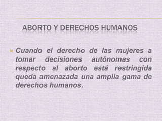 ABORTO Y DERECHOS HUMANOS

   Cuando el derecho de las mujeres a
    tomar decisiones autónomas con
    respecto al aborto está restringida
    queda amenazada una amplia gama de
    derechos humanos.
 