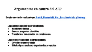 Argumentos en contra del ABP
-Los alumnos pueden tener difiultades:
● Manejo del tiempo .
● Generar preguntas científias
● Transformar informacion en conoimiento
-Los profesores pueden tener difiultades:
● Elevada carga de trabajo
● Difiultad para evaluar y organizar los proyectos
Según un estudio realizado por Krajcik, Blumenfeld, Marz, Bass, Fredericks y Soloway
 