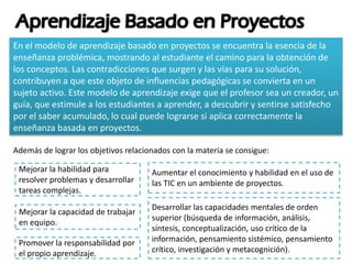 En el modelo de aprendizaje basado en proyectos se encuentra la esencia de la
enseñanza problémica, mostrando al estudiante el camino para la obtención de
los conceptos. Las contradicciones que surgen y las vías para su solución,
contribuyen a que este objeto de influencias pedagógicas se convierta en un
sujeto activo. Este modelo de aprendizaje exige que el profesor sea un creador, un
guía, que estimule a los estudiantes a aprender, a descubrir y sentirse satisfecho
por el saber acumulado, lo cual puede lograrse si aplica correctamente la
enseñanza basada en proyectos.
Además de lograr los objetivos relacionados con la materia se consigue:
Mejorar la habilidad para
resolver problemas y desarrollar
tareas complejas.
Mejorar la capacidad de trabajar
en equipo.
Desarrollar las capacidades mentales de orden
superior (búsqueda de información, análisis,
síntesis, conceptualización, uso crítico de la
información, pensamiento sistémico, pensamiento
crítico, investigación y metacognición).
Aumentar el conocimiento y habilidad en el uso de
las TIC en un ambiente de proyectos.
Promover la responsabilidad por
el propio aprendizaje.
 