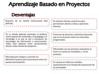 Requiere de un diseño instruccional bien
definido.
En su diseño deberán participar el profesor
como experto de contenidos, el pedagogo y el
tecnólogo si es que se van a incorporar las
tecnologías de información y comunicación.
Todos ellos deberán tener conocimientos
básicos sobre diseño de proyectos.
Es costoso en todos los sentidos,
especialmente en el tiempo de preparación de
las actividades.
Dificultad para integrar y coincidir los
diferentes horarios para comunicarse entre los
equipos participantes.
Se requiere tiempo y paciencia para
permanecer abierto a ideas y opiniones
diversas.
Creencias de docentes y directivos docentes
que no se alcanzan todos los contenidos
programados.
Dificultades con los procesos evaluativos al
tener en cuenta los resultados y no los
procesos.
 