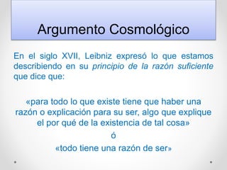 Argumento Cosmológico
En el siglo XVII, Leibniz expresó lo que estamos
describiendo en su principio de la razón suficiente
que dice que:
«para todo lo que existe tiene que haber una
razón o explicación para su ser, algo que explique
el por qué de la existencia de tal cosa»
ó
«todo tiene una razón de ser»
 